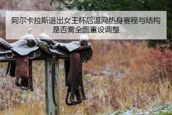 阿尔卡拉斯退出女王杯后温网热身赛程与结构是否需全面重设调整