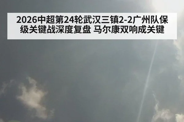 2026中超第24轮武汉三镇2-2广州队保级关键战深度复盘 马尔康双响成关键